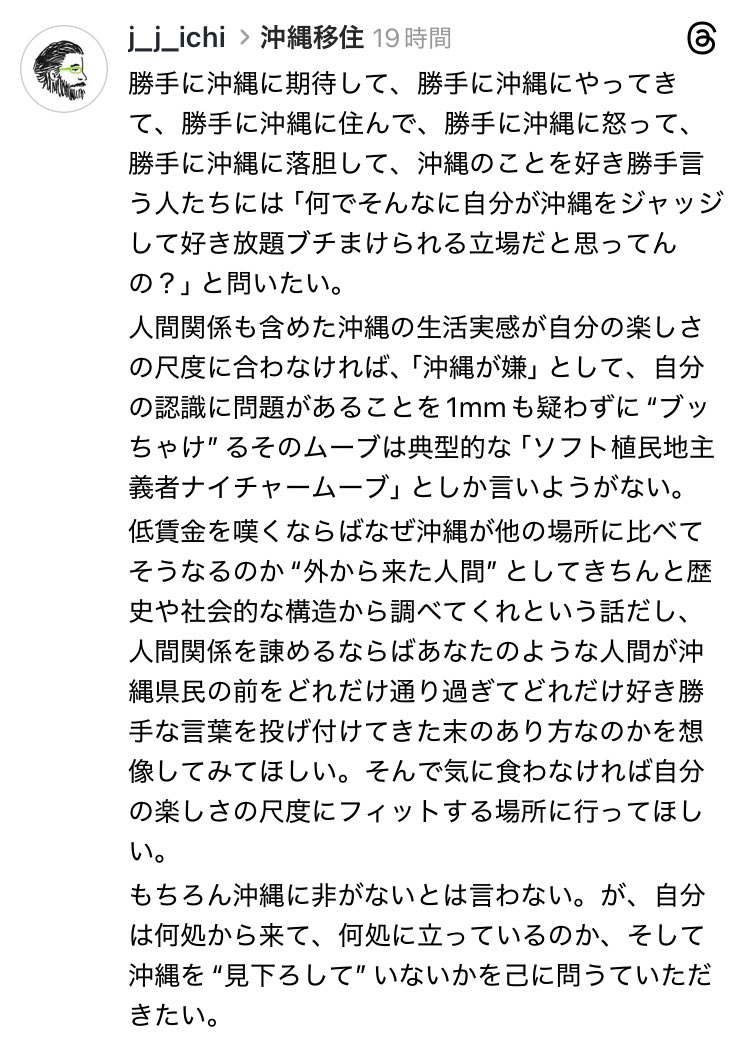 沖縄移住者が好き勝手言ってるスレッズの呟きを目にしし、それが沖縄の歴史や社会的構造への無関心・無知を下敷きに己のことを棚に上げ、沖縄での生活の辛さを全て沖縄のせいにしたものだった。いつものか…と読み流していたが、時間経過とともにちょっとイラっとしてスレッズに👇の文章を書いた。