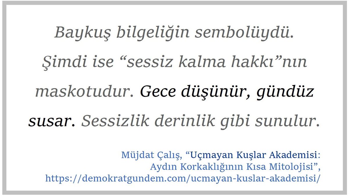 Müjdat Çalış’ın “UÇMAYAN KUŞLAR AKADEMİSİ: Aydın Korkaklığının Kısa Mitolojisi” başlıklı denemesinden alıntılar:

"Mitolojide kuşlar tehlikeliydi. Uçan her şey sınırı aşardı. Bugün aydın sınırı ihlal etmez; sınırı açıklar. Haritayı çizer, dikenli teli estetize eder. 
(…)
Eskiden