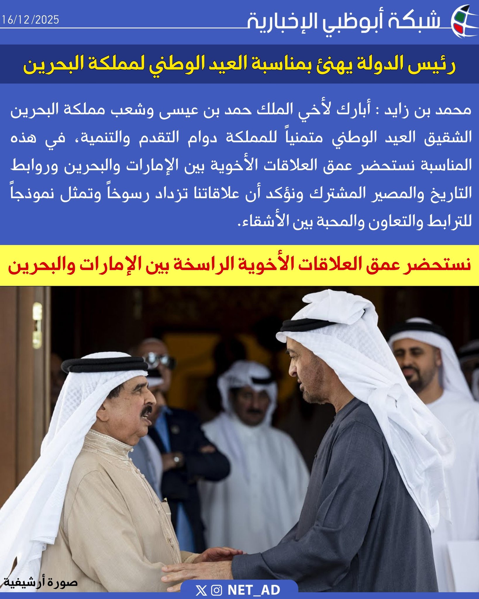 رئيس الدولة يهنئ بمناسبة العيد الوطني لمملكة البحرين. محمد بن زايد : أبارك لأخي الملك حمد بن عيسى وشعب مملكة البحرين الشقيق العيد الوطني متمنياً للمملكة دوام التقدم والتنمية، في هذه المناسبة نستحضر عمق العلاقات الأخوية بين الإمارات والبحرين وروابط التاريخ والمصير المشترك ونؤكد أن علاقاتنا تزداد رسوخاً وتمثل نموذجاً للترابط والتعاون والمحبة بين الأشقاء 