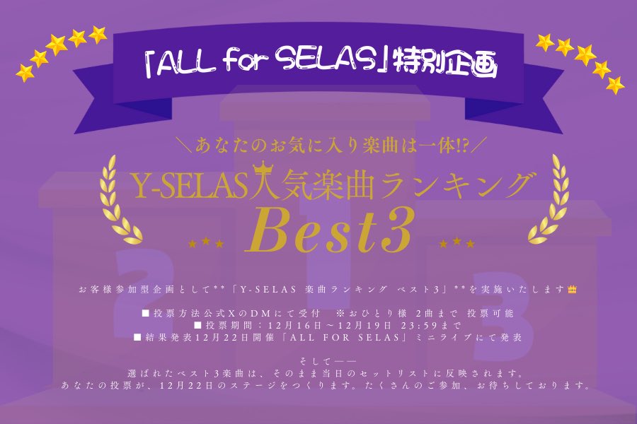 ＼🎧楽曲ランキング企画開催／

お客様参加型企画として
"Y-SELAS 楽曲ランキング ベスト3"
を実施いたします👑

■投票方法
公式XのDMにて受付
※おひとり様 2曲まで 投票可能🉑

■投票期間
12月16日〜12月19日 23:59まで

■結果発表
12月22日開催「ALL for SELAS」ミニライブにて発表