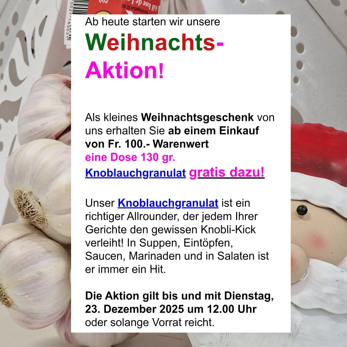 simonini_ag's tweet photo. Liebe Knoblauchfreunde,

Nächste Woche ist endlich wieder Weihnachten und wir freuen uns schon sehr darauf!

Der heimelige Weihnachtsmarkt in Biel ist in vollem Gange. Falls Sie noch auf der Suche nach feinen, gesunden, kulinarischen Geschenken sind, werden Sie sicher bei uns fündig.

Ab heute starten wir unsere Weihnachts-Aktion!

Als kleines Weihnachtsgeschenk von uns erhalten Sie ab einem Einkauf von Fr. 100.- Warenwert
eine Dose 130 gr. Knoblauchgranulat gratis dazu!

Unser Knoblauchgranulat ist ein richtiger Allrounder, der jedem Ihrer Gerichte den gewissen Knobli-Kick verleiht! In Suppen, Eintöpfen, Saucen, Marinaden und in Salaten ist er immer ein Hit.

Die Aktion gilt bis und mit Dienstag, 23. Dezember 2025 um 12.00 Uhr oder solange Vorrat reicht.

Unsere Knoblauchprodukte finden Sie wie immer auch bei uns am Markt, in weiteren ausgewählten Läden/Verkaufsstellen (siehe Karte auf unserer Webseite) oder in unserem Webshop.

Sie finden uns auch auf unserer offiziellen Instagram-Page sowie auf Facebook!

Besuchen Sie uns doch gerne für aktuelle Neuigkeiten zu unseren Produkten, Rezept-Ideen und vieles mehr!

Wir wünschen Euch allen Frohe Weihnachten und ganz schöne Festtage!

Mit herzlichen Grüssen,
Ihr Simonini Knobli-Team