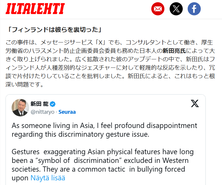 nittaryo's tweet photo. 現地メディアにおける、
「今般の騒動が実際どれほど大きく深刻なものか、フィンランド国内で全く理解されていない」
「フィンランドのイメージの損傷を修復するには、多くの労力と時間を要するだろう」
という内省的なトーンの記事において、当方の取材コメントを採り上げて頂きました。

＜記事概要＞
日本を含む東アジアで本件がどれほど深刻に受け止められているかを、ヘルシンキ大学のアジア研究准教授ラッセ・レートネン氏と当方の視点から解説したものです。
ミス・フィンランドの行為自体よりも、政治家らがそれを擁護・反復する形で同様のジェスチャーを公開したことが、国際的な批判を招き、フィンランドの「人権先進国」というイメージを短期間で大きく損ねたと指摘。
日本では主要メディアやSNSで広く報道され、文化交流やビジネスへの具体的な悪影響も出始めている。問題の本質は、アジア人差別が十分に認識されず、冗談として軽視されてきた構造にあり、今後は明確な謝罪と再発防止策、倫理基準の明確化が必要だと論じています。

＜論評＞
単なる「炎上報道」扱いをせず、また感情的な非難に終始せず、この問題が国境を越えて深刻に受け止められている現状を率直に解説されています。
そして日本や東アジアにおける対人関係・信頼・文化理解の重要性を踏まえ、「イメージの損失」が抽象論ではなく、文化交流やビジネスの現場に具体的な影響を及ぼしている現状も示されており、説得力があります。

またフィンランドに向けられた意識は「敵意」というより「失望」であることも明示され、短絡的な対立構図に陥ることを回避し、対話と改善の可能性���示すもの��期待できます。

さらに記事内ではフィンランドからの「謝罪」や「倫理基準の明確化」といった具体的な次の一手を提示しており、本件をスキャンダルとして消費するのではなく、社会が学び、変わる契機となり得る可能性を示した点で、建設的かつ意義深い論考だと思われます。

当方の意図を的確に汲んで頂き、迅速な対応を頂いたイルタレフティ紙に深謝します。