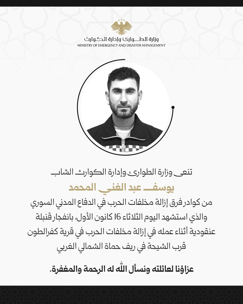 ببالغ الحزن والأسى، تنعى وزارة الطوارئ وإدارة الكوارث استشهاد الشاب يوسف المحمد، أحد كوادر فرق إزالة مخلفات الحرب في الدفاع المدني السوري، الذي ارتقى شهيدًا اليوم الثلاثاء 16 كانون الأول، جراء انفجار قنبلة عنقودية أثناء أدائه واجبه الإنساني في إزالة مخلفات الحرب، في قرية كفرالطون