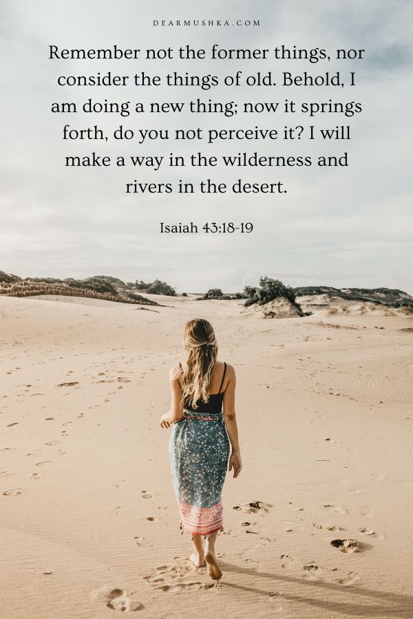 Isaiah 43:18-19 (KJV)
18 Remember ye not the former things, neither consider the things of old.
19 Behold, I will do a new thing; now it shall spring forth; shall ye not know it? I will even make a way in the wilderness, and rivers in the desert.