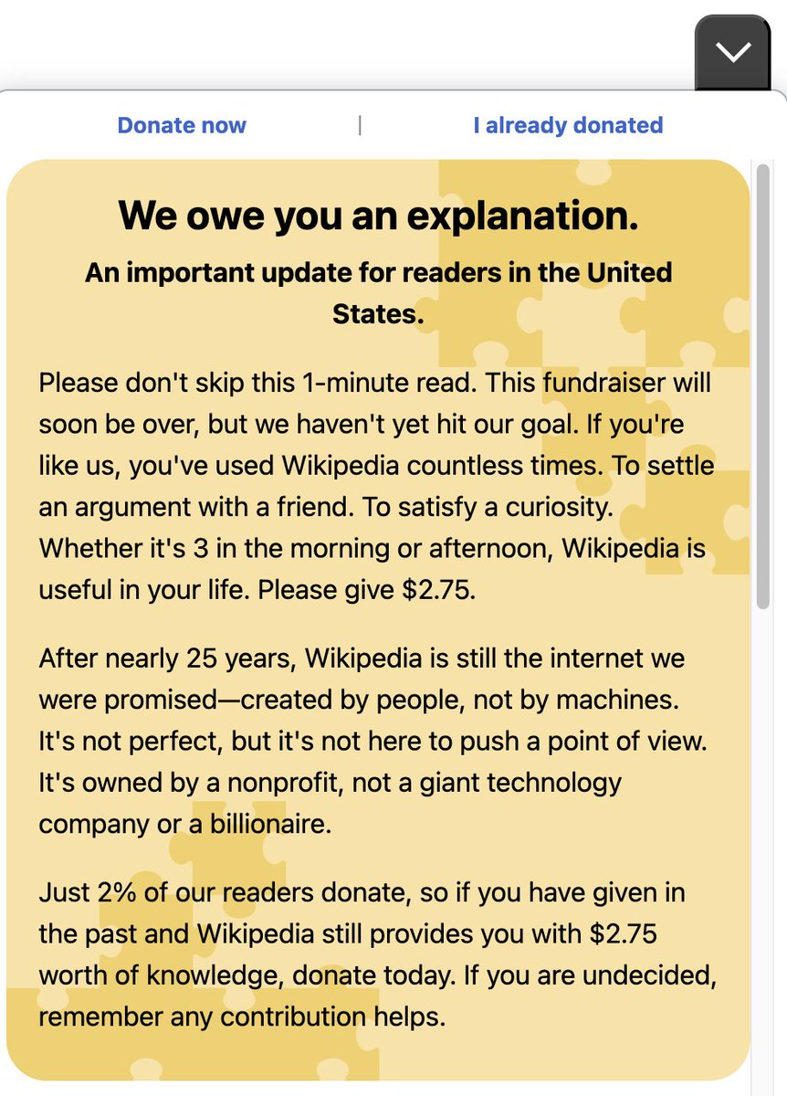 Wikipedia's nag popups have been getting more and more common lately. You should know that they're sitting on enough cash to run the website for about 100 years, so ~all of the donations go to random DEI bloat or get regranted to unrelated NGOs.