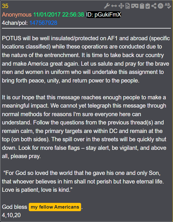 7thDean's tweet photo. President Trump's Truth starts off with "My fellow Americans: I will be giving an ADDRESS TO THE NATION tomorrow night, LIVE FROM THE WHITE HOUSE, at 9 P.M. EST"

There are there is a lot of talk behind the scenes that President Trump will be declaring a National Emergency for our elections because of all the evidence that's been coming out about 2020 Rigged election and the connections with Venezuela and Dominion software. And from what I understand he will be redoing all voter rolls where everybody will have to re-register and we will have same day voting with paper ballots nationwide, Just so you know, by declaring a national emergency for elections he can take control of all elections, local, state and national. 

I hope that's exactly what he's going to announce but we'll see

But for now, let's focus on the main statement here "My fellow Americans:" in which there are only three Q posts that use that exact phrase....

Something to consider as you read the following Q posts:
If President Trump announces a National Emergency for Elections the deep state would be put a corner which there is no escaping. They know they cannot win any local, state or national election unless they can control the voting rolls as well as the voting process, so the only thing left for them is escalate things with false flags and some kind of retaliations which would put us in a position where these three posts would totally come into play.

Q 34
Q Clearance Patriot 

My fellow Americans, over the course of the next several days you will undoubtedly realize that we are taking back our great country (the land of the free) from the evil tyrants that wish to do us harm and destroy the last remaining refuge of shining light. On POTUS’ order, we have initiated certain fail-safes that shall safeguard the public from the primary fallout which is slated to occur 11.3 upon the arrest announcement of Mr. Podesta (actionable 11.4). Confirmation (to the public) of what is occurring will then be revealed and will not be openly accepted. Public riots are being organized in serious numbers in an effort to prevent the arrest and capture of more senior public officials. On POTUS’ order, a state of temporary military control will be actioned and special ops carried out. False leaks have been made to retain several within the confines of the United States to prevent extradition and special operator necessity. Rest assured, the safety and well-being of every man, woman, and child of this country is being exhausted in full. However, the atmosphere within the country will unfortunately be divided as so many have fallen for the corrupt and evil narrative that has long been broadcast. We will be initiating the Emergency Broadcast System (EMS) during this time in an effort to provide a direct message (avoiding the fake news) to all citizens. Organizations and/or people that wish to do us harm during this time will be met with swift fury – certain laws have been pre-lifted to provide our great military the necessary authority to handle and conduct these operations (at home and abroad).

Q 35
POTUS will be well insulated/protected on AF1 and abroad (specific locations classified) while these operations are conducted due to the nature of the entrenchment. It is time to take back our country and make America great again. Let us salute and pray for the brave men and women in uniform who will undertake this assignment to bring forth peace, unity, and return power to the people. 

It is our hope that this message reaches enough people to make a meaningful impact. We cannot yet telegraph this message through normal methods for reasons I’m sure everyone here can understand. Follow the questions from the previous thread(s) and remain calm, the primary targets are within DC and remain at the top (on both sides). The spill over in the streets will be quickly shut down. Look for more false flags – stay alert, be vigilant, and above all, please pray. 

 “For God so loved the world that he gave his one and only Son, that whoever believes in him shall not perish but have eternal life. Love is patient, love is kind.”

God bless my fellow Americans.
4,10,20

Q 55
Look to Twitter:
Exactly this: "My fellow Americans, the Storm is upon us......."
God bless.

This could be one of President Trump's biggest speeches yet, I'll be watching, will you?