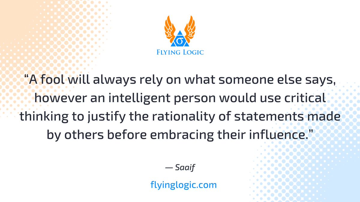 “A fool will always rely on what someone else says, however an intelligent person would use critical thinking to justify the rationality of statements made by others before embracing their influence.” ― Saaif