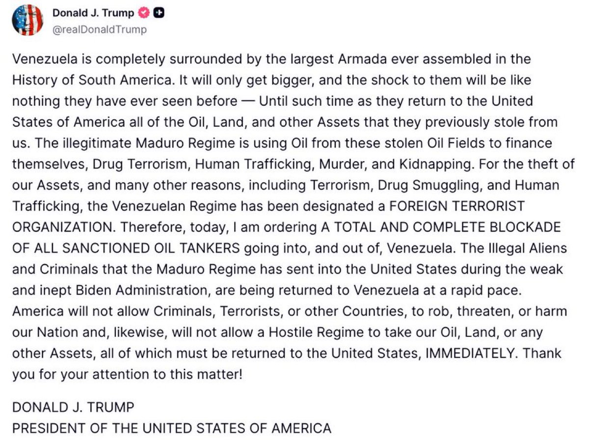 President Trump just posted this on Truth Social:

“Venezuela is completely surrounded by the largest Armada ever assembled in the History of South America… I am ordering A TOTAL AND COMPLETE BLOCKADE OF ALL SANCTIONED OIL TANKERS going into, and out of, Venezuela.”