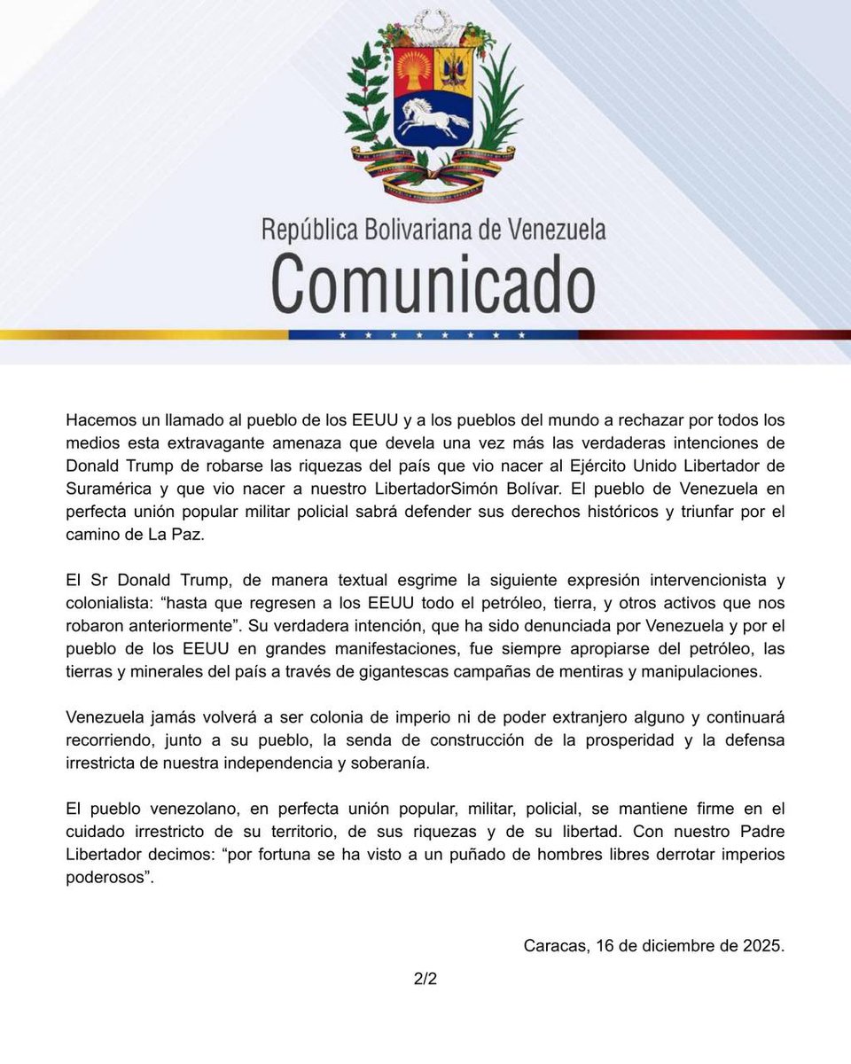 adelso_car's tweet photo. Venezuela unida rechaza grotesca amenaza del Sr Trump 
y la denunciará 

En la noche de hoy 16 de diciembre del año 2025, el Presidente de los Estados Unidos, Donald Trump, violando el Derecho Internacional,el libre comercio y la libre navegabilidad, ha lanzado una amenaza temeraria y grave contra la República Bolivariana de Venezuela. 
 
En sus redes sociales, asume que el petróleo, tierras y riquezas mineras de Venezuela son de su propiedad. Y en consecuencia, Venezueladebe entregarle todas sus riquezas de inmediato. El Presidente de los EEUU pretende imponer de manera absolutamente irracional un supuesto bloqueo militar naval a Venezuela con el objetivo de robarse las riquezas que pertenecen a nuestra Patria. 
 
Venezuela, en pleno ejercicio del Derecho Internacional que nos ampara, de nuestra Constitución y leyes de la República, ratifica susoberanía sobre todas sus riquezas naturales así como el derecho a la libre navegación, al libre comercio en el Mar Caribe y en los océanos del mundo. En consecuencia, procederá en estrictoapego a la Carta de la ONU, a ejercer plenamente su libertad, jurisdicción y soberanía por encima de estas amenazas guerreristas. 
De inmediato nuestro embajador ante la ONU procederá a denunciar esta grave violación del Derecho Internacional contra Venezuela. 
 
Hacemos un llamado al pueblo de los EEUU y a los pueblos del mundo a rechazar por todos los medios esta extravagante amenaza que devela una vez más las verdaderas intenciones de Donald Trump de robarse las riquezas del país que vio nacer al Ejército Unido Libertador de Suramérica y que vio nacer a nuestro LibertadorSimón Bolívar. El pueblo de Venezuela en perfecta unión popular militar policial sabrá defender sus derechos históricos y triunfar por el camino de La Paz.
 
El Sr Donald Trump, de manera textual esgrime la siguiente expresión intervencionista y colonialista: “hasta que regresen a los EEUU todo el petróleo, tierra, y otros activos que nos robaron anteriormente”. Su verdadera intención, que ha sido denunciada por Venezuela y por el pueblo de los EEUU en grandes manifestaciones, fue siempre apropiarse del petróleo, las tierras y minerales del país a través de gigantescas campañas de mentiras y manipulaciones. 
 
Venezuela jamás volverá a ser colonia de imperio ni de poder extranjero alguno y continuará recorriendo, junto a su pueblo, la senda de construcción de la prosperidad y la defensa irrestricta de nuestra independencia y  soberanía.
 
El pueblo venezolano, en perfecta unión popular, militar, policial, se mantiene firme en el cuidado irrestricto de su territorio, de sus riquezas y de su libertad. Con nuestro Padre Libertador decimos: “por fortuna se ha visto a un puñado de hombres libres derrotar imperios poderosos”.

Caracas, 16 de diciembre de 2025
