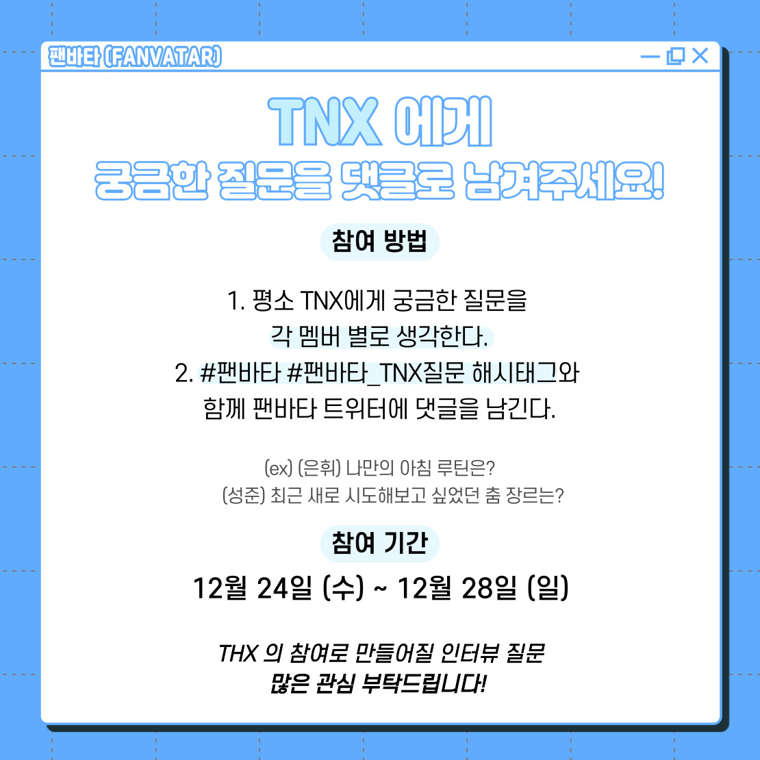 [#팬바타_랜덤QnA]
팬바타에서 #TNX 를 만나러 갑니다!
#티엔엑스 에게 궁금했던 질문을 #팬바타_TNX질문 과 함께 멘션으로 남겨주세요!
TNX가 직접 답해드립니다(●'◡'●)
THX 분들의 많은 참여 부탁드려요!

📷참여기간 : 12/24(수) ~ 12/28(일)

<a href="/TNX_Official/">TNX Official</a>