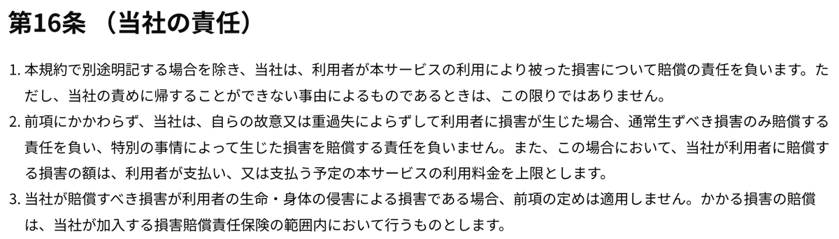 hubhub.jp/terms
#hubhub の利用規約（利用者は入室前に同意を求められます）が気になって見たけど第16条とかヤバい。生命・身体の侵害の場合でも、賠償は加入保険の範囲内のみ。利用者の安全を優先するより運営会社のリスク回避を強く意識した内容で利用者側が不利になりやすい構造です。