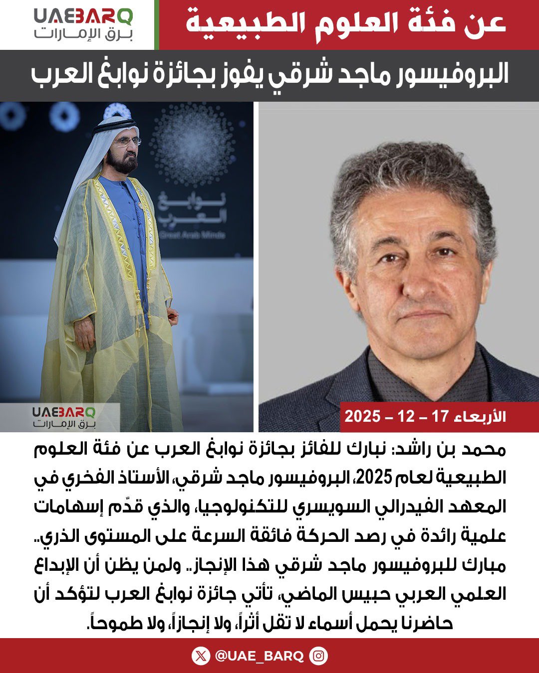 محمد بن راشد: نبارك للفائز بجائزة نوابغ العرب عن فئة العلوم الطبيعية لعام 2025، البروفيسور ماجد شرقي، الأستاذ الفخري في المعهد الفيدرالي السويسري للتكنولوجيا، والذي قدّم إسهامات علمية رائدة في رصد الحركة فائقة السرعة على المستوى الذري.. مبارك للبروفيسور ماجد شرقي هذا الإنجاز.. ولمن يظن أن الإبداع العلمي العربي حبيس الماضي، تأتي جائزة نوابغ العرب لتؤكد أن حاضرنا يحمل أسماء لا تقل أثراً، ولا إنجازاً، ولا طموحاً. 