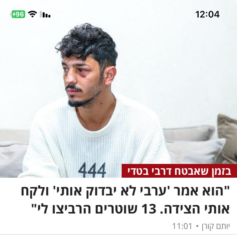 שלושה עשר שוטרים לקחו את המאבטח הזה לאיזור מבודד בטדי, הכו וקיללו אותו ׳יא בן זונה' ונתנו לו אגרוף בפנים. הסיבה: הוא ערבי. מדינה חולה, גזענית, מרושעת.