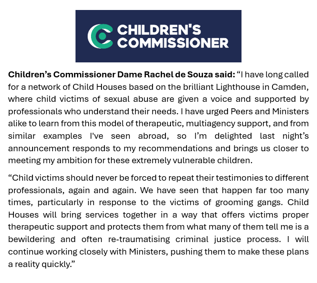 .<a href="/Rachel_deSouza/">Dame Rachel de Souza</a> Child victims should never be forced to repeat their testimonies again and again. 

I'm delighted Child Houses will be rolled out nationally, as I've called for, so victims are given a voice and supported by excellent professionals who understand their needs.