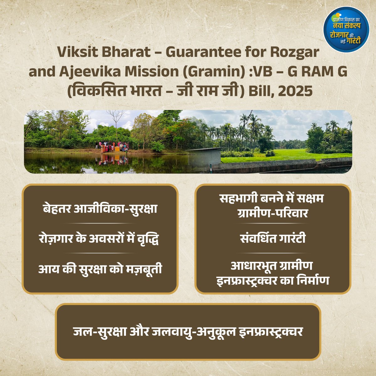 Viksit Bharat – Guarantee for Rozgar and Ajeevika Mission (Gramin) :VB – G RAM G (विकसित भारत – जी राम जी) Bill, 2025

बेहतर आजीविका सुरक्षा
रोज़गार के अवसरों में वृद्धि
आय की सुरक्षा को मज़बूती
सहभागी बनने में सक्षम ग्रामीण परिवार
संवर्धित गारंटी
आधारभूत ग्रामीण इनफ्रास्ट्रक्चर