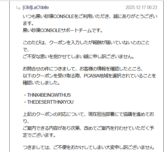 宴会のクーポンもらえてなかったのやっと返事が来た。
何かPCの方でやってしまったみたいw
選択するところってあった?
公式ページ変わってあたふたしてしまったんよね😥
今回は砂漠初めて一番のショックでした😭
復旧してもらえればいいけど、運営さんお願いしますm(__)m

 #黒い砂漠_CONSOLE