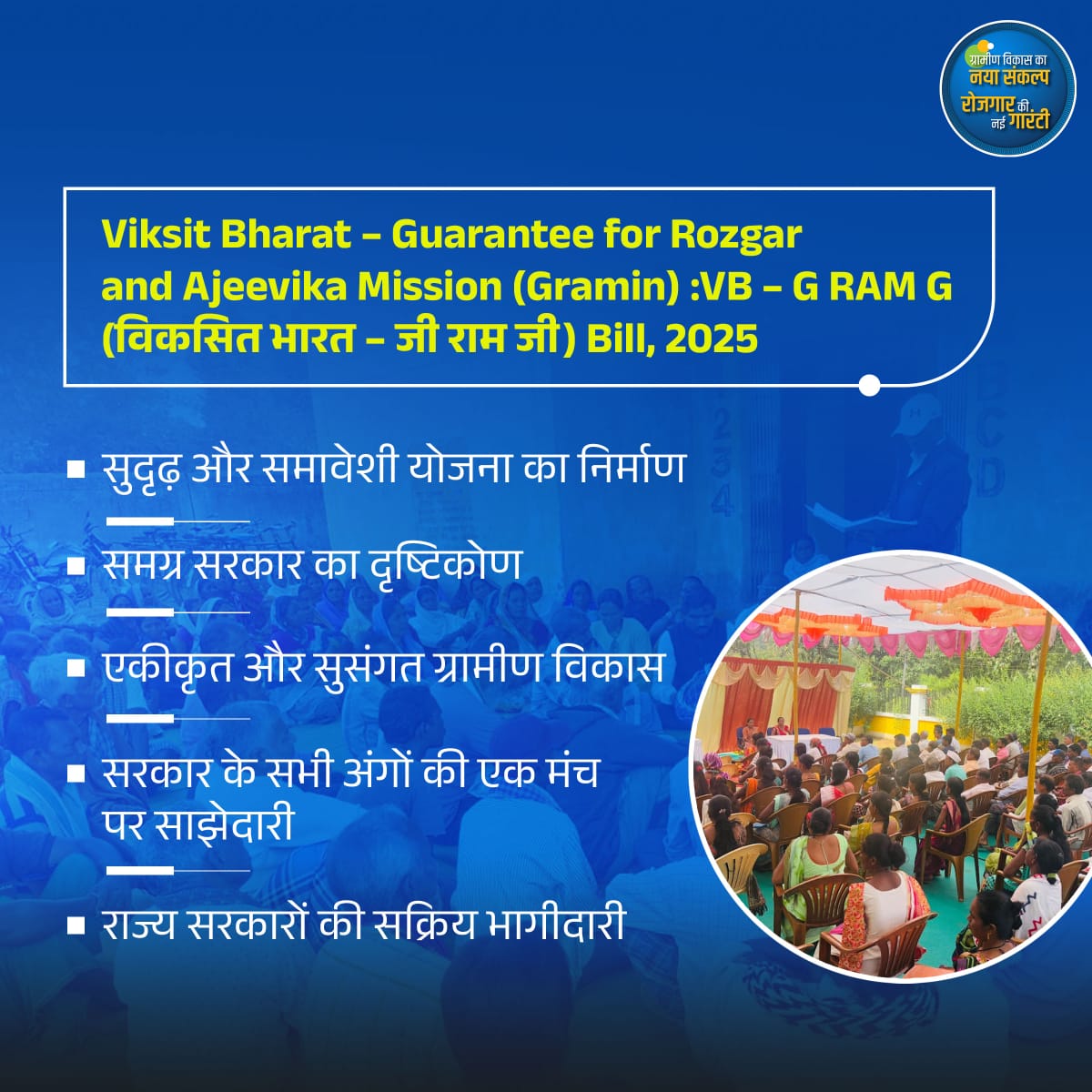 Viksit Bharat – Guarantee for Rozgar and Ajeevika Mission (Gramin) :VB – G RAM G (विकसित भारत – जी राम जी) Bill, 2025

💠सुदृढ़ और समावेशी योजना का निर्माण
💠समग्र सरकार का दृष्टिकोण
💠एकीकृत और सुसंगत ग्रामीण विकास
💠सरकार के सभी अंगों की एक मंच पर साझेदारी
💠राज्य सरकारों की