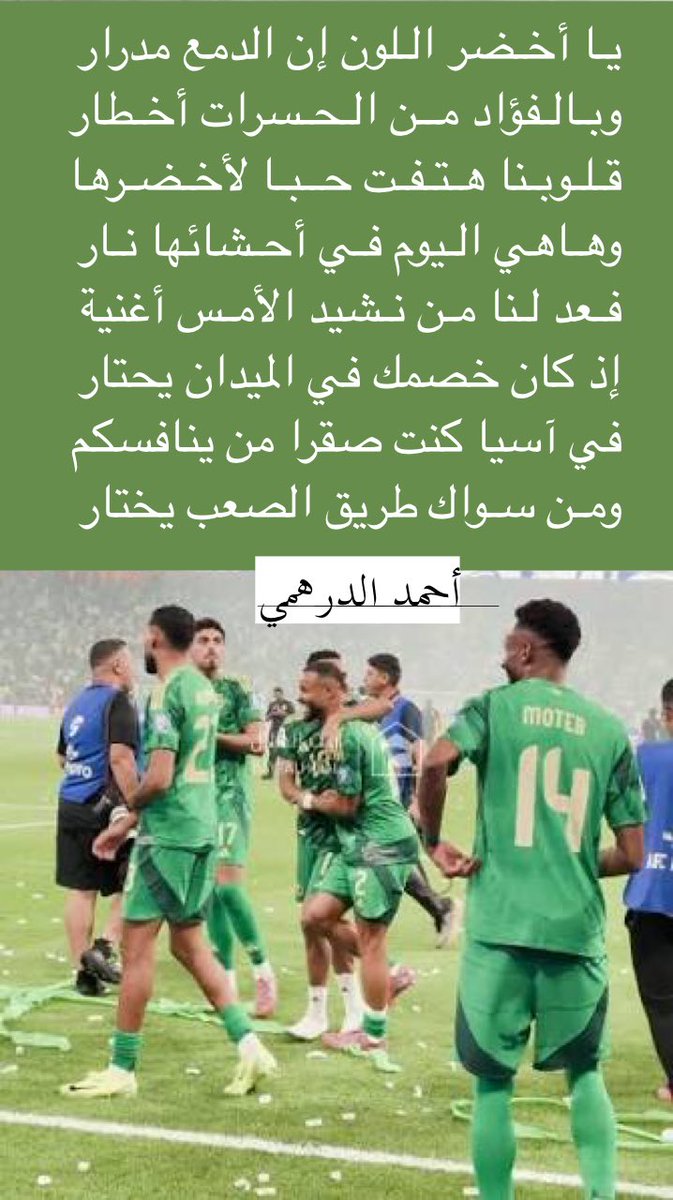 يـا أخـضر الـلون إن الدمع مدرار
وبـالـفؤاد من الـحسرات أخـطار
قلوبنا هـتـفـت حــبـا لأخـضـرها
وهـاهي الـيوم فـي أحـشائها نـار
فعد لـنا مـن نـشيد الأمـس أغنية
إذ كان خصمك في الميدان يحتار
في آسيا كنت صقرا من ينافسكم
ومن سـواك طريق الصعب يختار
#أحمد_الدرهمي
 #المنتخب_السعودي