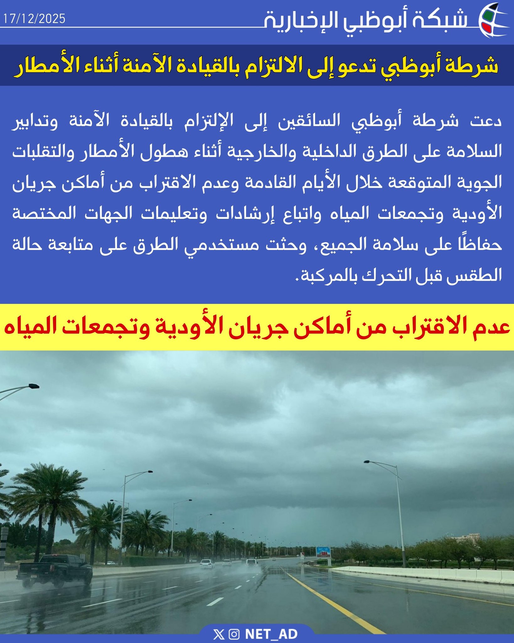 دعت شرطة أبوظبي السائقين إلى الإلتزام بالقيادة الآمنة وتدابير السلامة على الطرق الداخلية والخارجية أثناء هطول الأمطار والتقلبات الجوية المتوقعة خلال الأيام القادمة وعدم الاقتراب من أماكن جريان الأودية وتجمعات المياه واتباع إرشادات وتعليمات الجهات المختصة حفاظًا على سلامة الجميع، وحثت مستخدمي الطرق على متابعة حالة الطقس قبل التحرك بالمركبة 