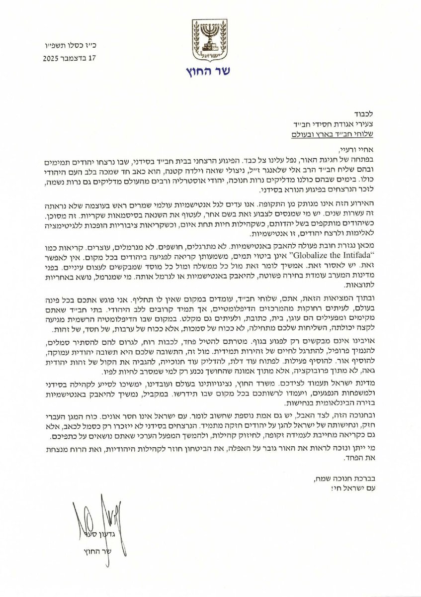 שר החוץ גדעון סער במכתב מרגש לשלוחי חב"ד בעקבות הטבח בסידני:

"אתם, שלוחי חב"ד, עומדים במקום שאין לו תחליף. אני פוגש אתכם בכל פינה בעולם, לעיתים רחוקות מהמרכזים הדיפלומטיים, אך תמיד קרובים ללב היהודי. בתי חב"ד שאתם מקימים ומפעילים הם עוגן, בית, כתובת, ולעיתים גם מקלט".
<a href="/gidonsaar/">Gideon Sa'ar | גדעון סער</a>