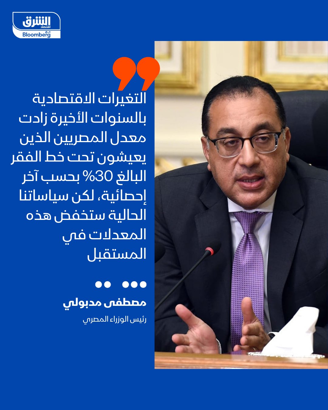 رئيس الوزراء المصري، مصطفى مدبولي: التغيرات الاقتصادية بالسنوات الأخيرة زادت معدل المصريين الذين يعيشون تحت خط الفقر، البالغ 30% بحسب آخر إحصائية متاحة، لكن سياساتنا الحالية ستخفض هذه المعدلات في المستقبل 