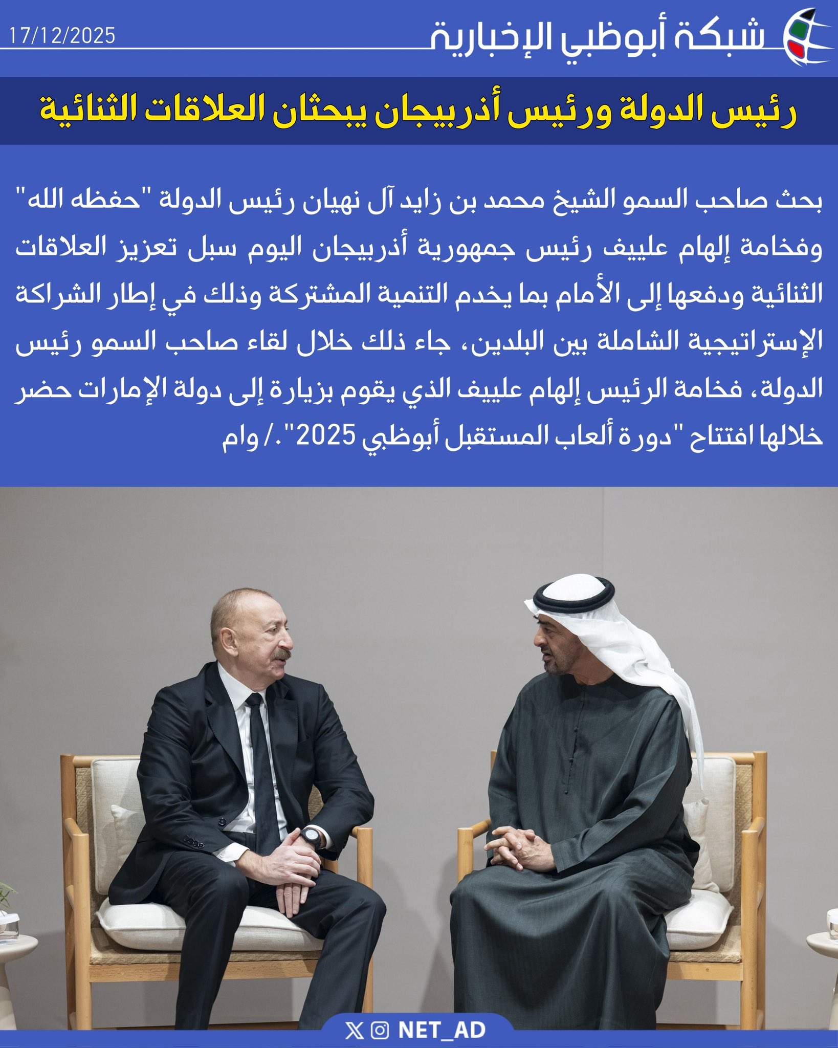 بحث صاحب السمو الشيخ محمد بن زايد آل نهيان رئيس الدولة "حفظه الله" وفخامة إلهام علييف رئيس جمهورية أذربيجان اليوم سبل تعزيز العلاقات الثنائية ودفعها إلى الأمام بما يخدم التنمية المشتركة وذلك في إطار الشراكة الإستراتيجية الشاملة بين البلدين، جاء ذلك خلال لقاء صاحب السمو رئيس الدولة، فخامة الرئيس إلهام علييف الذي يقوم بزيارة إلى دولة الإمارات حضر خلالها افتتاح "دورة ألعاب المستقبل أبوظبي 2025"./ وام 