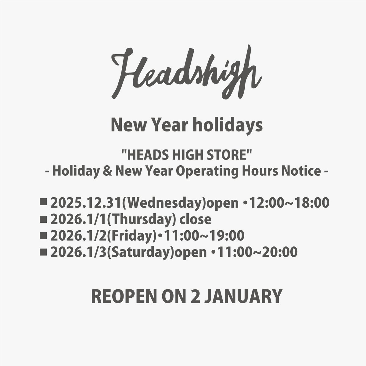 Heads High Shopをご利用いただき誠にありがとうございます。 
年末年始の営業について下記の通りご案内申し上げます
  （年末年始営業時間）
2025年12月31日(水) 12:00～18:00
2026年1月1日(木)休業
2026年1月2日(金)12:00～18:00
2026年1月3日(土)から通常営業
※Web Shop→headshigh.jp