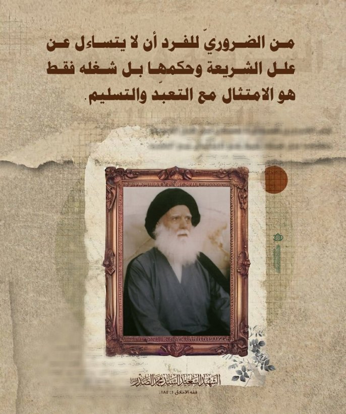 من الضروري للفرد أن لا يتساءل عن علل الشريعة وحكمها، بل شغله فقط، هو الامتثال مع التعبد والتسليم.
الشهيد السعيد السيد محمد الصدر (قدس سره)
فقه الاخلاق ج1 ص 184