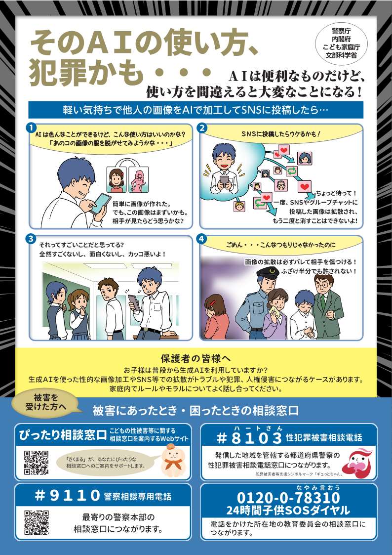 【そのAIの使い方犯罪かも・・・】
AIを使って性的な画像加工をしたり、加工された画像をSNS等で拡散してはいけません。傷つく人がいます。AIの使い方を間違えるとトラブルや犯罪につながることもあります。保護者の方はお子様とご家庭でのルールやモラルについて話し合ってください。