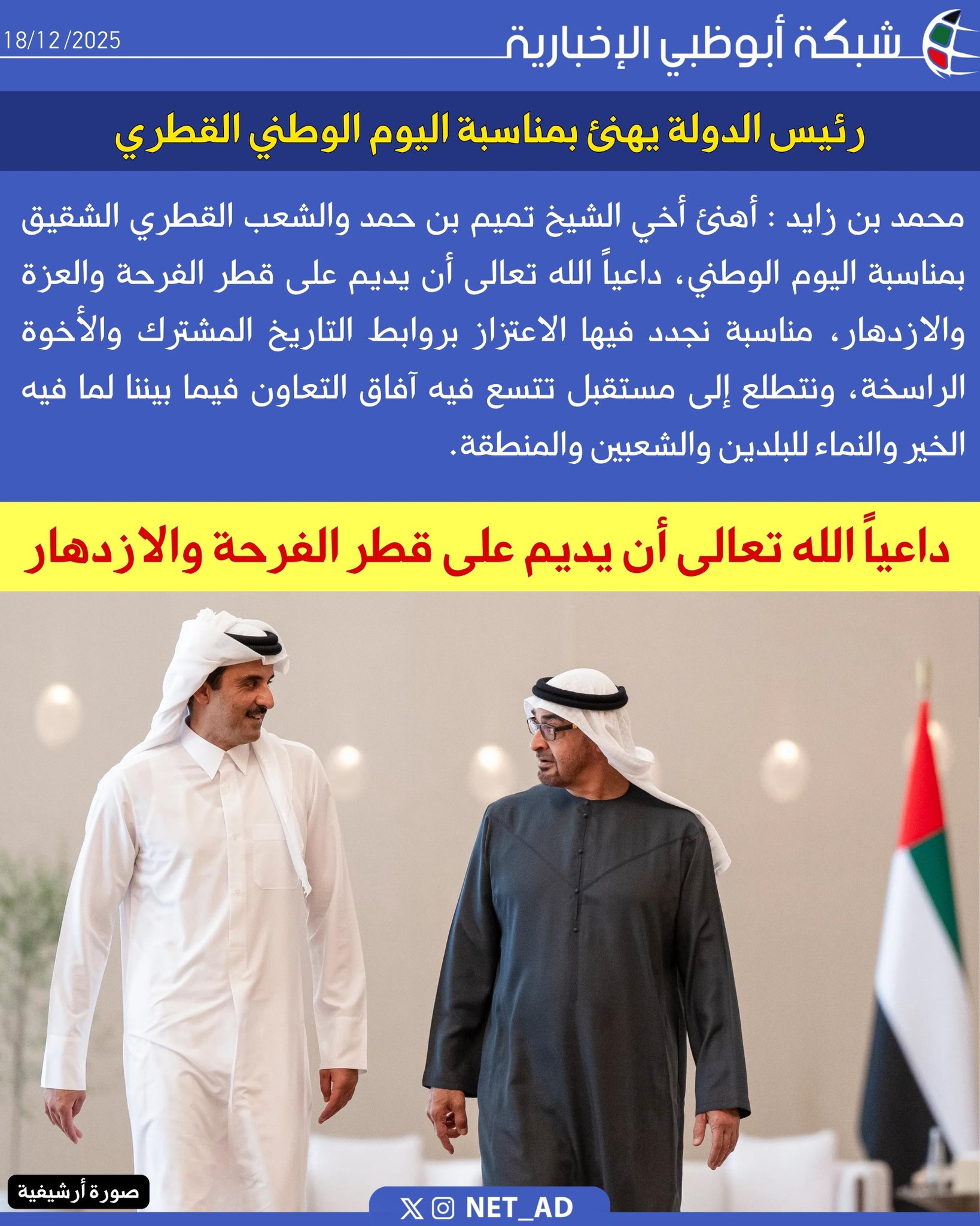 رئيس الدولة يهنئ بمناسبة اليوم الوطني القطري. محمد بن زايد : أهنئ أخي الشيخ تميم بن حمد والشعب القطري الشقيق بمناسبة اليوم الوطني، داعياً الله تعالى أن يديم على قطر الفرحة والعزة والازدهار، مناسبة نجدد فيها الاعتزاز بروابط التاريخ المشترك والأخوة الراسخة، ونتطلع إلى مستقبل تتسع فيه آفاق التعاون فيما بيننا لما فيه الخير والنماء للبلدين والشعبين والمنطقة 