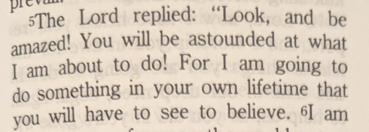 The Lord replied: "Look, and be amazed! You will be astounded at what I am about to do! For I am going to something in your own lifetime that you will have to see to believe."

Habakkuk 1:5