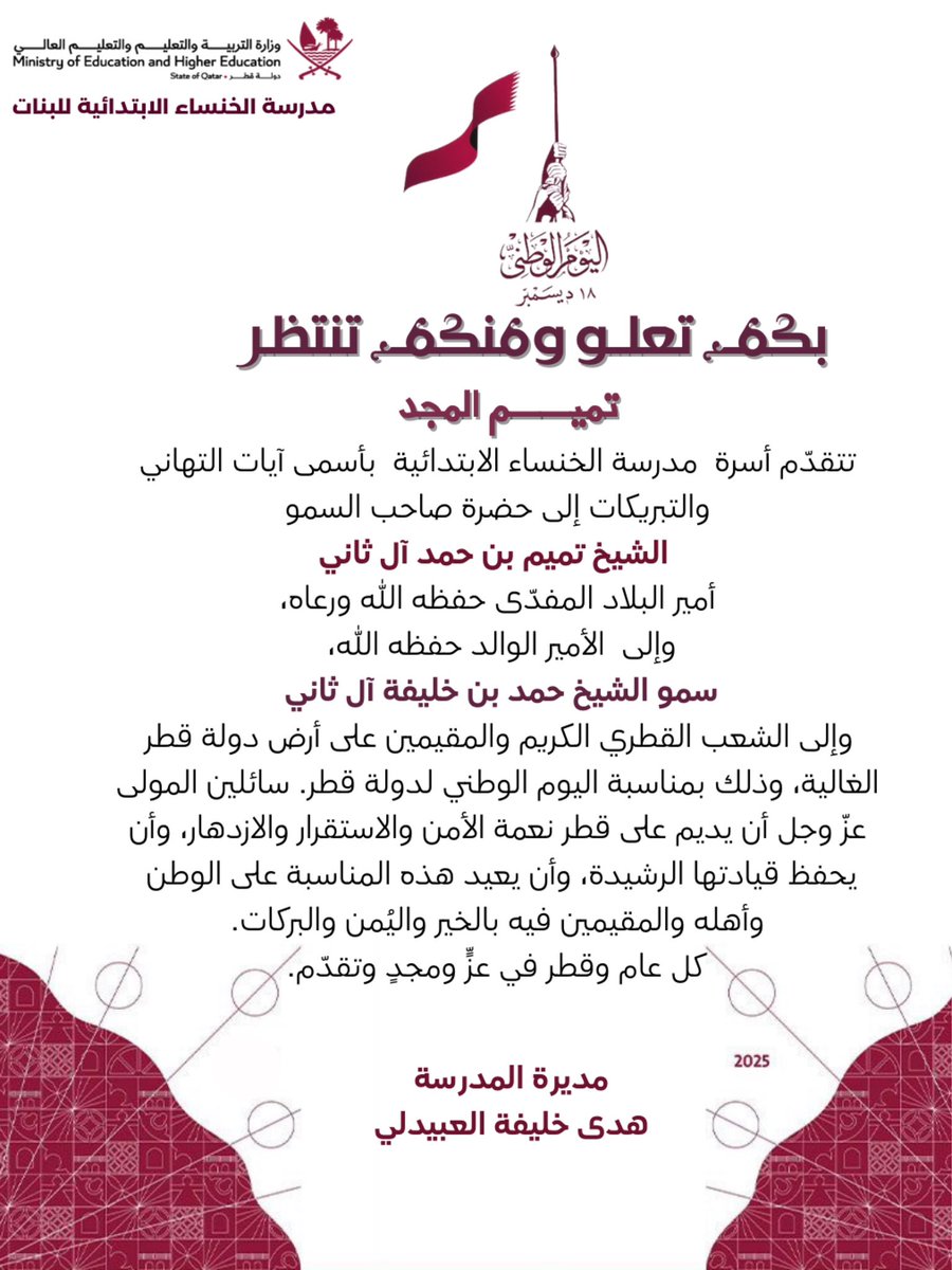 تتقدّم أسرة  مدرسة الخنساء الابتدائية  بأسمى آيات التهاني والتبريكات إلى حضرة صاحب السمو
الشيخ تميم بن حمد آل ثاني
أمير البلاد المفدّى حفظه الله ورعاه،
وإلى  الأمير الوالد حفظه الله،
سمو الشيخ حمد بن خليفة آل ثاني
وإلى الشعب القطري الكريم والمقيمين على أرض دولة قطر الغالية.