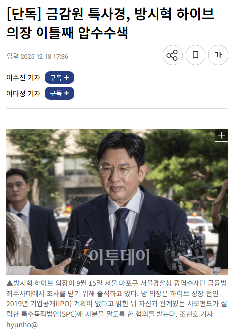 juantokki's tweet photo. [Exclusive] Financial Supervisory Service Special Investigation Unit Conducts Second Day of Raid on HYBE Chairman Bang Si-hyuk
https://t.co/oSpsuAi560
By Lee Soo-jin and Yeo Da-jung

The Financial Supervisory Service’s Capital Market Special Judicial Police (FSS Special Investigation Unit) has launched a forced investigation into HYBE Chairman Bang Si-hyuk, who is accused of fraudulent unfair trading.

According to the reporting on the 18th, the FSS Special Investigation Unit carried out searches over two days at Bang’s residence and office.

Bang is under a comprehensive investigation regarding allegations of fraudulent unfair trading. The Seoul Metropolitan Police Agency stated that the case against Bang, accused of violating the Capital Markets Act through fraudulent unfair trading, is in its final stages of investigation.

According to the police, Bang is suspected of deceiving existing shareholders during the process of buying shares prior to HYBE’s 2019 IPO. Although the company was preparing to go public, he allegedly misled shareholders into believing the listing would be delayed.

Additionally, Bang is accused of directing the sale of shares held by a special purpose company (SPC) established by a private fund involving HYBE executives. The private fund was reportedly set up by an asset management company funded by HYBE executives.

The investigation into Bang’s activities is currently proceeding along two tracks. The Seoul Metropolitan Police Agency began its inquiry in December of last year, and in July, the prosecution instructed the FSS Special Investigation Unit to investigate the case regarding Bang’s alleged unfair trading.

Even though the police investigation is nearing completion, the FSS Special Investigation Unit’s forced action is interpreted as a need to examine additional matters beyond what was confirmed during the police investigation.

The Financial Supervisory Service stated, “The details of the Special Investigation Unit’s investigation cannot be confirmed.”