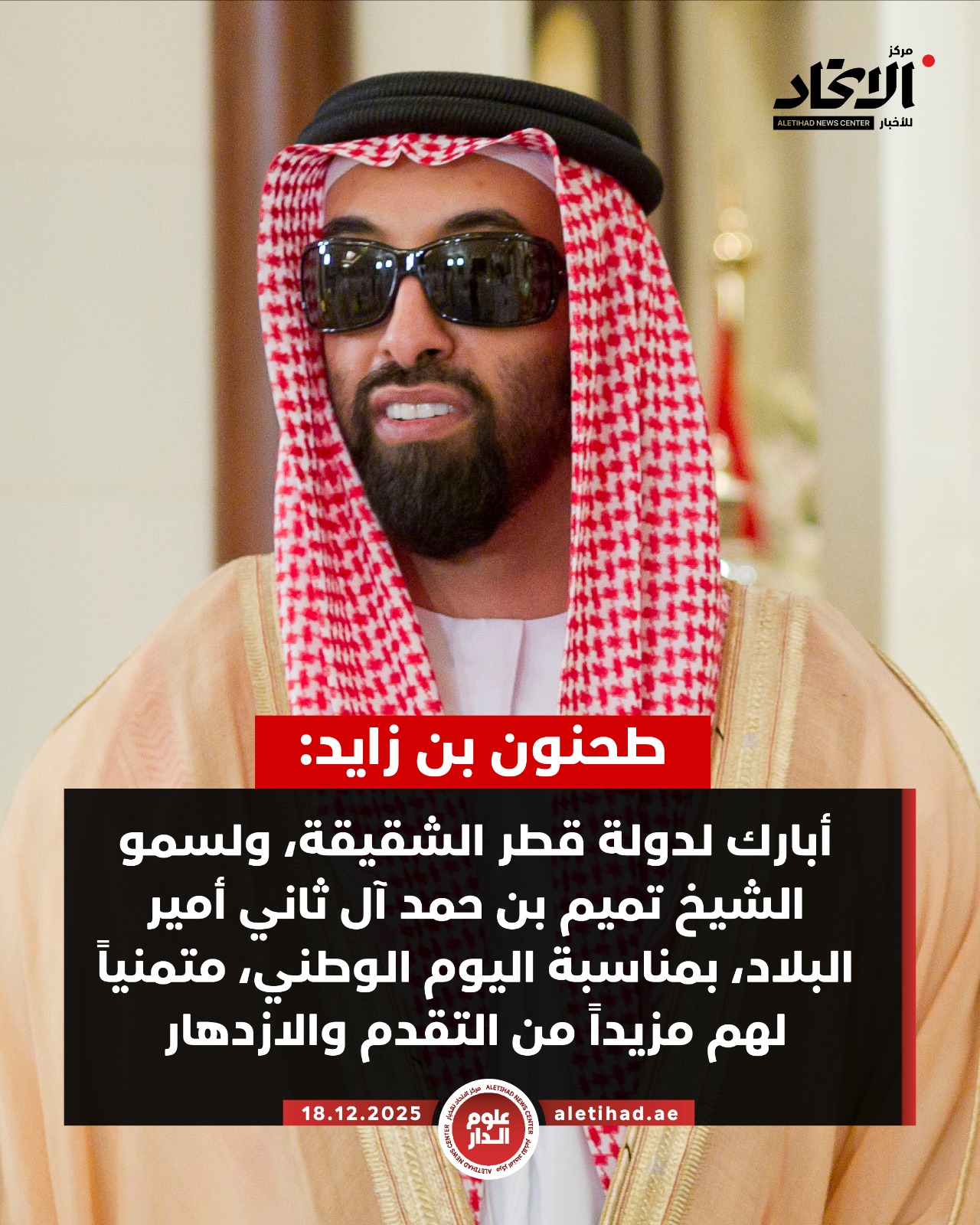 طحنون بن زايد: أبارك لدولة قطر الشقيقة، ولسمو الشيخ تميم بن حمد آل ثاني أمير البلاد، بمناسبة اليوم الوطني، متمنياً لهم مزيداً من التقدم والازدهار. العلاقات الإماراتية القطرية راسخة، يسودها الترابط والأخوة بين الشعبين الشقيقين، وتعكس الرغبة المشتركة لقيادتي البلدين في بناء مستقبل مزدهر قائم على الشراكة والتعاون #مركز_الاتحاد_للأخبار 