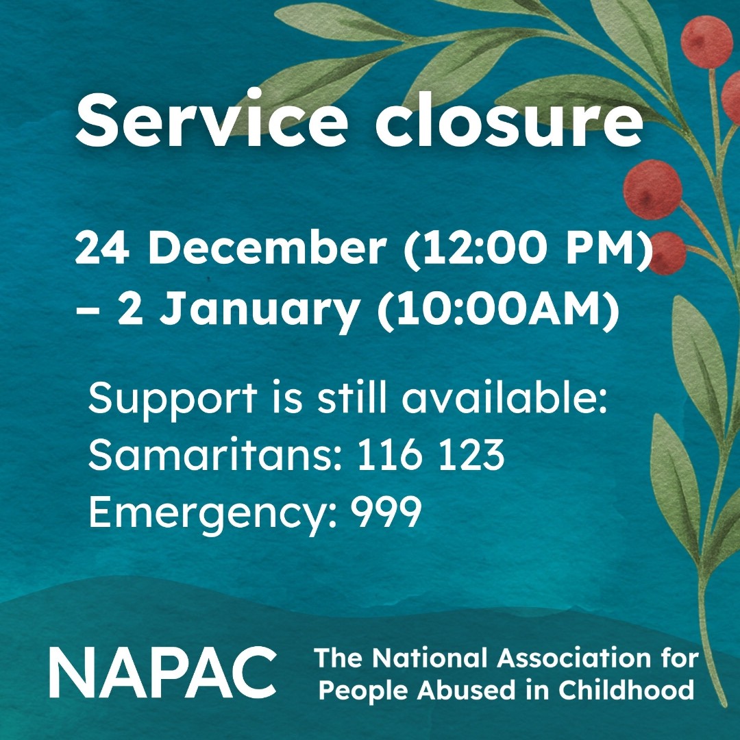 NAPAC's tweet image. Our service will be closed from noon 24 December to 1 January.
If you need support during this time, you can contact Samaritans on 116 123.
In an emergency, please call 999.
 #HolidayClosure #ServiceUpdate #NewYear #HappyHolidays