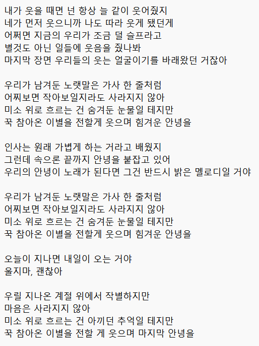 comeaflove's tweet photo. 사자왕자 자작곡에 가사 적어옴

내가 웃을 때면 넌 항상 늘 같이 웃어줬지
네가 먼저 웃으니까 나도 따라 웃게 됐던게
어쩌면 지금의 우리가 조금 덜 슬프라고
별것도 아닌 일들에 웃음을 줬나봐
마지막 장면 우리들의 웃는 얼굴이기를 바래왔던 거잖아

우리가 남겨둔 노랫말은 가사 한 줄처럼
어찌보면 작아보일지라도 사라지지 않아
미소 위로 흐르는 건 숨겨둔 눈물일 테지만
꾹 참아온 이별을 전할게 웃으며 힘겨운 안녕을

인사는 원래 가볍게 하는 거라고 배웠지
그런데 속으론 끝까지 안녕을 붙잡고 있어
우리의 안녕이 노래가 된다면 그건 반드시 밝은 멜로디일 거야

우리가 남겨둔 노랫말은 가사 한 줄처럼
어찌보면 작아보일지라도 사라지지 않아
미소 위로 흐르는 건 숨겨둔 눈물일 테지만
꾹 참아온 이별을 전할게 웃으며 힘겨운 안녕을

오늘이 지나면 내일이 오는 거야
울지마, 괜찮아

우릴 지나온 계절 위에서 작별하지만
마음은 사라지지 않아
미소 위로 흐르는 건 아끼던 추억일 테지만
꾹 참아온 이별을 전할 게 웃으며 마지막 안녕을
