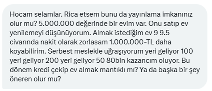 Maceraperest bir takipçimizden, fikir talebi var.

Serbest meslekle uğraşıyor ve geliri değişken ( 200 Bin TL - 50 Bin TL arası değişiyor.)

5 Milyonluk evini satıp, üstüne 1 Milyon birikimini koyup, kalanı krediyle tamamlayarak 9.5 Milyonluk bir eve geçmek istiyor.

Siz olsanız;