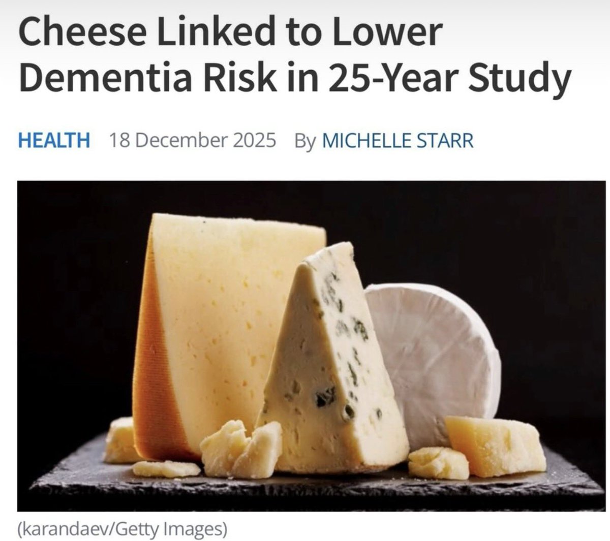A new study has found that eating 50 grams (1.76 ounces) or more of high-fat cheese a day correlates with a lower risk of developing dementia. That means all cheeses with more than 20 percent fat content, including brie, gouda, cheddar, parmesan, gruyere, and mozzarella.