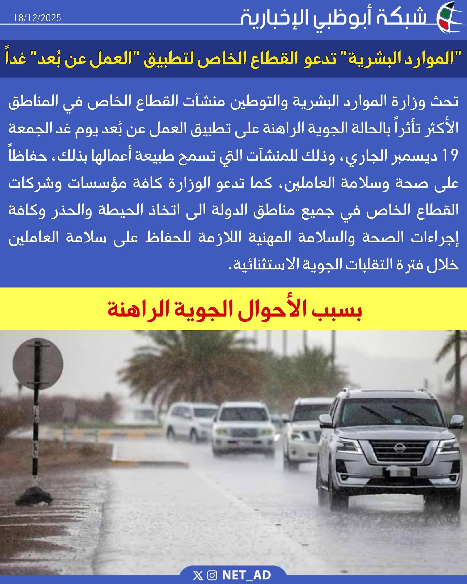 تحث وزارة الموارد البشرية والتوطين منشآت القطاع الخاص في المناطق الأكثر تأثراً بالحالة الجوية الراهنة على تطبيق العمل عن بُعد يوم غد الجمعة 19 ديسمبر الجاري، وذلك للمنشآت التي تسمح طبيعة أعمالها بذلك، حفاظاً على صحة وسلامة العاملين، كما تدعو الوزارة كافة مؤسسات وشركات القطاع الخاص في جميع مناطق الدولة الى اتخاذ الحيطة والحذر وكافة إجراءات الصحة والسلامة المهنية اللازمة للحفاظ على سلامة العاملين خلال فترة التقلبات الجوية الاستثنائية 