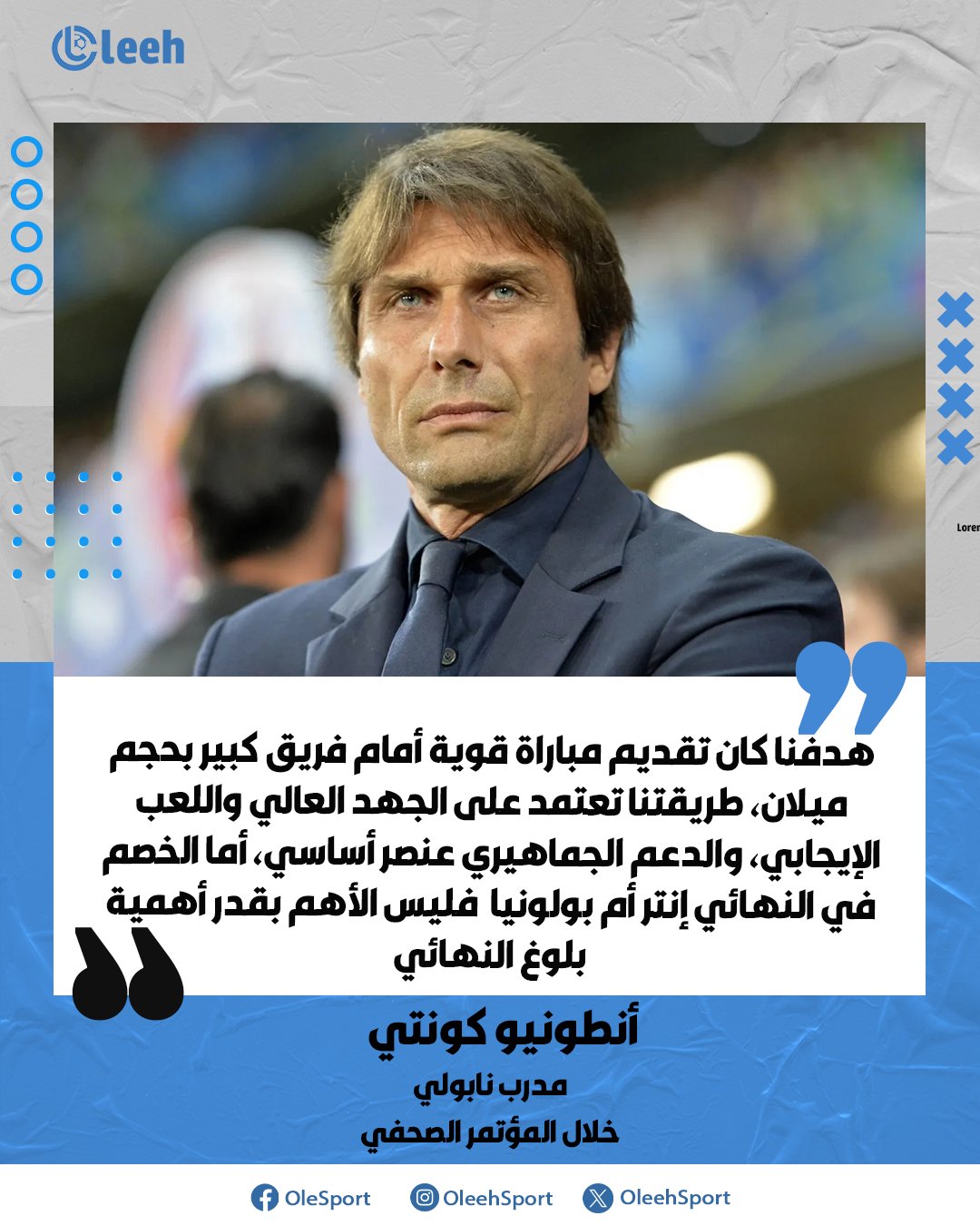 أنطونيو كونتي: "كنا نريد خوض مباراة قوية أمام فريق كبير مثل ميلان الذي يضم لاعبين مميزين، فلسفتنا تقوم على كرة قدم عالية الإيقاع ومجهدة وغير تحفظية، ونحتاج دائمًا إلى دعم وطاقة كبيرة، أما هوية الخصم في النهائي فليست الأهم بقدر أهمية بلوغ النهائي" 