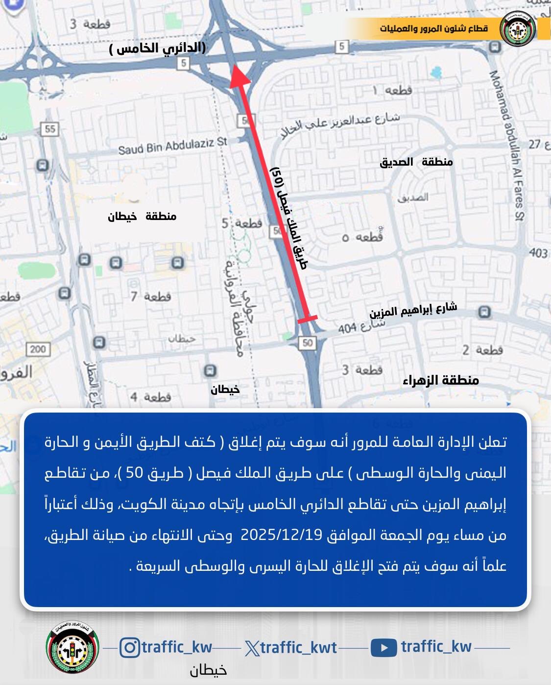 تعلن الإدارة العامة للمرور انه سوف يتم إغلاق ( كتف الطريق الأيمن و الحارة اليمنى والحارة الوسطى) على طريق الملك فيصل ( طريق 50 )،من تقاطع شارع إبراهيم المزين حتى تقاطع الدائري الخامس بإتجاه مدينة الكويت، وذلك اعتباراً من مساء يوم الجمعة الموافق 2025/12/19 وحتى الانتهاء من الصيانة 