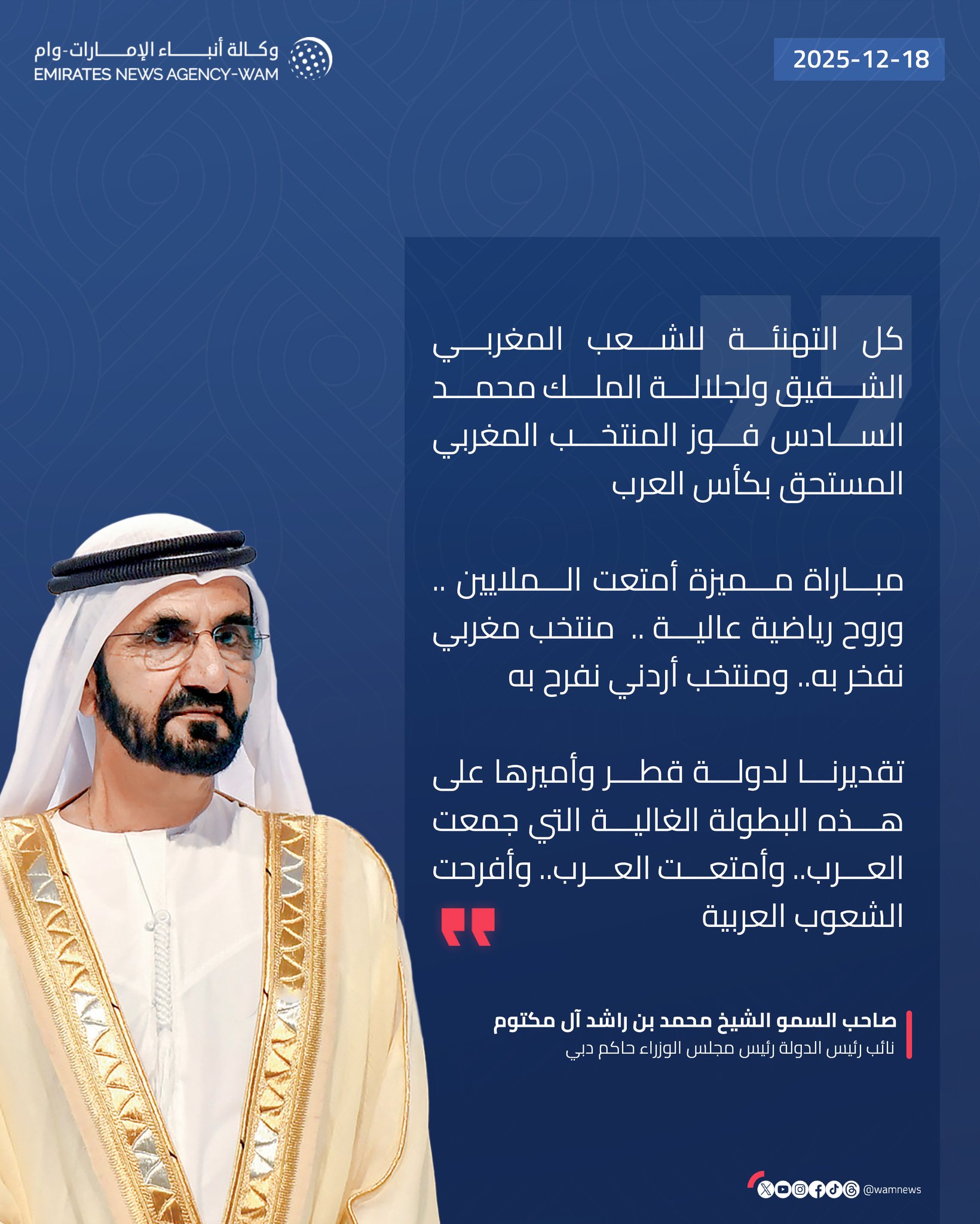 محمد بن راشد: كل التهنئة للشعب المغربي الشقيق ولجلالة الملك محمد السادس فوز المنتخب المغربي المستحق بكأس العرب. مباراة مميزة أمتعت الملايين .. وروح رياضية عالية .. منتخب مغربي نفخر به.. ومنتخب أردني نفرح به. تقديرنا لدولة قطر وأميرها على هذه البطولة الغالية التي جمعت العرب.. وأمتعت العرب.. وأفرحت الشعوب العربية #وام 