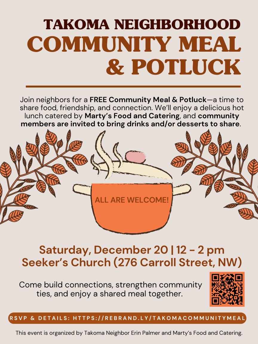 Celebrate the holidays with your neighbors over a free, hot, catered lunch and chat about community!
 
🍴Takoma Neighborhood Community Meal &amp; Potluck
 
📆Saturday December 20 | 12:00–2:00 PM
 
📍Seeker’s Church 276 Carroll Street NW
 
RSVP &amp; details: rebrand.ly/TakomaCommunit…