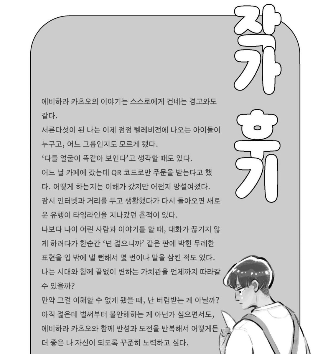 이거 제목도 “그럼 네가 만들어봐”
남자 가치관 ㅈㄴ올드한데 주변 사람들이랑 얘기하면서 서서히 변하고 새로운 도전 해보는 게 재밌음
작가 후기 “나는 시대와 함께 끝없이 변하는 가치관을 언제까지 따라갈 수 있을까.(..) 반성과 도전을 반복하며 더 좋은 나 자신이 되도록 꾸준히 노력하고 싶다.“