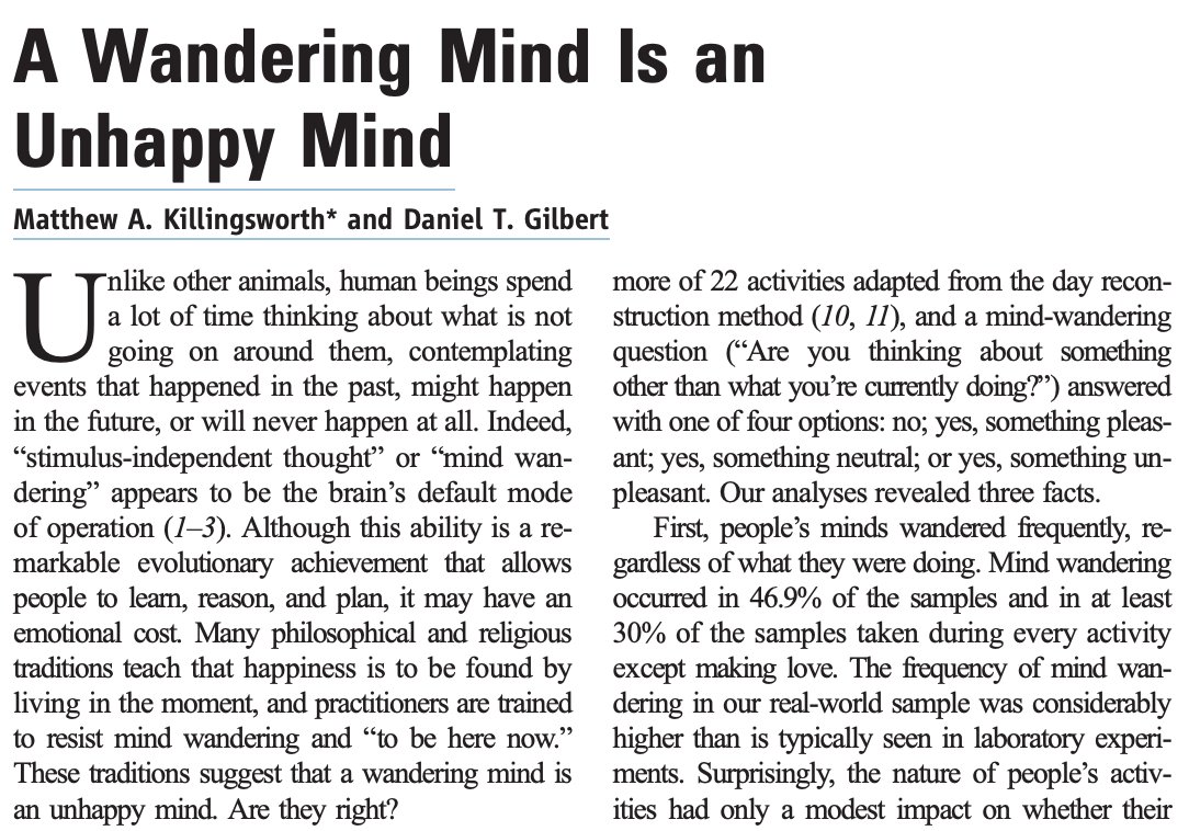 BrandonLuuMD's tweet image. Minds wander roughly 50% of the time, and happiness drops when it does.

In a large 2010 study, people were happiest when focused on the present moment. Even pleasant daydreaming didn’t help.