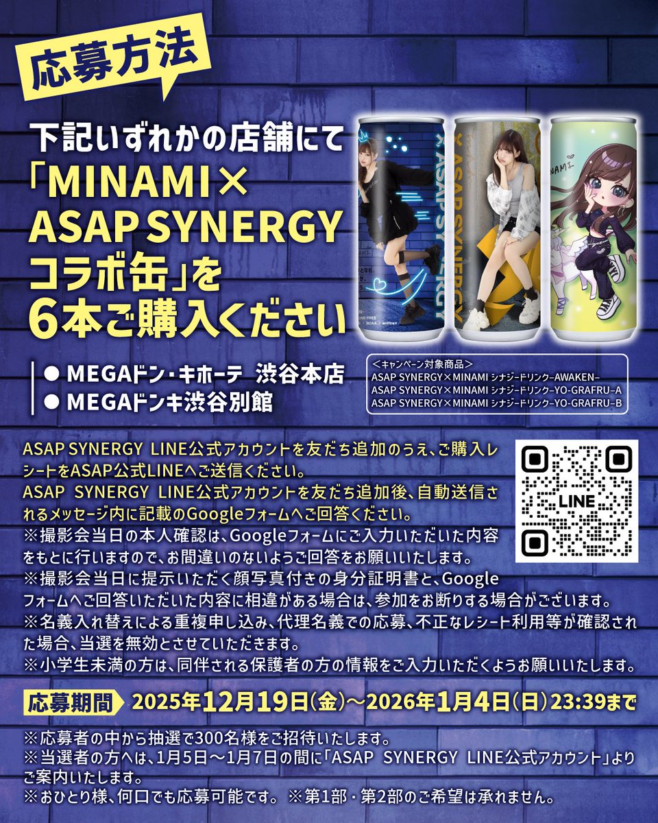 asapsynergy's tweet photo. 【MINAMI×ASAP SYNERGY】
2ショット撮影会開催のお知らせ

コラボ缶の発売を記念し
#MINAMI （@_mimi_minami_）
2ショット撮影会の開催が決定。

以下、詳細・投稿画像をチェック。
—
○ 開催日時・会場
2026年1月17日（土）
MEGAドンキ渋谷別館
第1部 : 11:30〜／第2部 : 14:00〜

○ イベント概要／応募方法
①下記いずれかの店舗にて「MINAMI×ASAP SYNERGYコラボ缶」を6本ご購入ください。

・ MEGAドン・キホーテ 渋谷本店
・ MEGAドンキ渋谷別館

②ASAP SYNERGY LINE公式アカウントを友だち追加後、ご購入レシートをASAP LINE公式アカウントへご送信ください。加えて、自動送信されるメッセージ内に記載のGoogleフォームへご回答ください。
※撮影会当日の本人確認は、Googleフォームにご入力いただいた内容をもとに行いますので、お間違いのないようご回答をお願いいたします。
※名義入れ替えによる重複申し込み、代理名義での応募、不正なレシート利用等が確認された場合、当選を無効とさせていただきます。
※小学生未満の方は、同伴される保護者の方の情報をご入力いただくようお願いいたします。

▼ASAP SYNERGY LINE公式アカウントの友だち追加はこちら
🔗https://t.co/lBw68EE1Va

▼ 応募期間
2025年12月19日（金）〜2026年1月4日（日）23:59まで
※応募者の中から抽選で最大300名様をご招待いたします。
※レシートは複数枚に分かれても問題ありませんが、同一レシートでの応募は不可です。
※おひとり様、何口でも応募可能です。
※1ケース（30本入り）をご購入の場合、5口分のご応募となります。

○ 当選発表
2026年1月5日〜1月7日の間に「ASAP SYNERGY LINE公式アカウント」より案内。
※第1部・第2部のご希望は承れません。

○ 本人確認実施について
撮影会前に、抽選番号付き参加券と顔写真付き身分証明書による本人確認を行います。
※当日に提示いただく顔写真付きの身分証明書と、Googleフォームへご回答いただいた内容に相違がある場合は、参加をお断りする場合がございます。
※小学生以下の方は、保護者様同伴の上ご参加いただき、保護者様の顔写真付き身分証明書を確認いたします。

○ イベントについて
・抽選券1枚につき、ご本人様1名のみご入場いただけます。※未就学児（小学生未満）は同伴可能です。
・撮影はお一人様1回限りとなります。当選された方以外のお客様のご参加はご遠慮いただいております。
・サイン対応はございません。
・指定の集合時間を過ぎた場合は、ご入場いただけません。
・撮影順は先着順となります。
・お客様の携帯電話（スマートフォン）をスタッフがお預かりして撮影いたします。
・スマホ写真は必ず撮影エリア内にてその場でご確認ください。
・撮影データが保存されていない等のトラブルがあった場合は、撮影エリアを退出する前にスタッフへお申し出ください。退出後は再撮影をお断りする場合がございます。
・お客様ご自身の携帯電話（スマートフォン）のみご利用いただけます。その他の撮影機器・録音機器の持ち込みはできません。※撮影時に広告が入るなど、イベント進行を妨げるカメラアプリの使用はご遠慮ください。
・撮影時はパーティションを設置予定です。
・撮影ポーズには指定がございます。
・本イベント特典以外の画面録画・録音・撮影・配信LivePhotosなどでの撮影・
・BeReal.の撮影などは一切禁止となり、発見した場合は記録媒体の没収、デー夕削除の上、退場していただきます。

○その他注意事項について
・天災、交通事情、出演者の体調不良等により、イベントを中止または延期する場合がございます。※中止の場合は当日9時までにASAP SYNERGY LINE公式アカウントにてお知らせいたします。
・会場までの交通費はお客様のご負担となります。
・プレゼントのお持ち込みはご遠慮ください。
・店舗へのイベントに関するお問い合わせはご遠慮願います。

○ 問い合わせについて
本イベントに関するお問い合わせは、以下のメールアドレスまでお願いいたします。
ASAP SYNERGY運営事務局
メールアドレス : info@jidaiinc.co.jp
受付時間 : 10:00～18:00
※2025年12月27日(土)～2026年1月4日(日)は冬季休暇のため営業しておりません
※店舗への本イベントに関するお電話でのお問い合わせはご遠慮ください
※メールの受信は 24 時間受け付けておりますが、返答にはお時間を頂戴する場合がございます。予めご了承ください。
※いただいたお問い合わせには、順次ご返信させていただきます。

たくさんのご応募をお待ちしております。

#ASAPSYNERGY #MINAMI #みな民 #エイサップシナジー #シナジードリンク