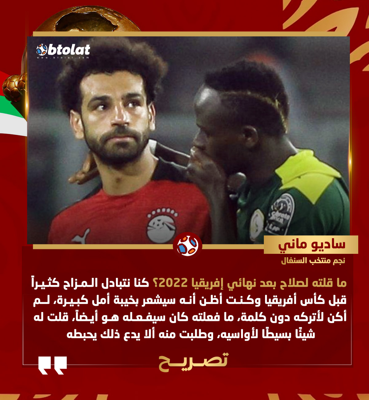ساديو ماني عن حديثه مع صلاح بعد نهائي إفريقيا 2022. كنا نتبادل المزاح كثيراً قبل كأس أفريقيا وكنت أظن أنه سيشعر بخيبة أمل كبيرة، لم أكن لأتركه دون كلمة، ما فعلته كان سيفعله هو أيضاً حتى لو سارت الأمور بشكل مختلف، قلت له شيئًا بسيطًا لأواسيه، وطلبت منه ألا يدع ذلك يحبطه 