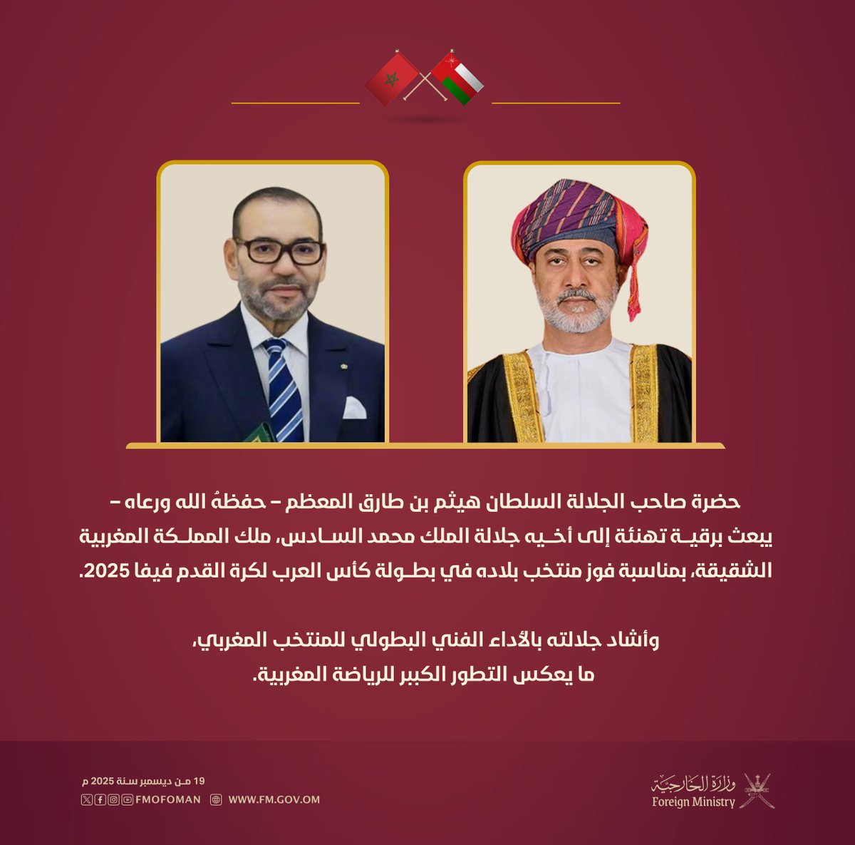 حضرة صاحب الجلالة السلطان هيثم بن طارق المعظم – حفظه الله ورعاه – يبعث برقية تهنئة إلى أخيه جلالة الملك محمد السادس، ملك المملكة المغربية الشقيقة، بمناسبة فوز منتخب بلاده في بطولة كأس العرب لكرة القدم فيفا 2025.

وأشاد جلالته بالأداء الفني البطولي للمنتخب المغربي، ما يعكس التطور