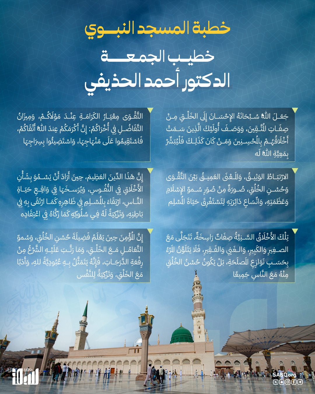 قال إمام وخطيب المسجد النبوي، الدكتور أحمد بن علي الحذيفي: لَا يَتِمُّ إِيمَانُ المُؤْمِنِ إِلَّا بِحُسْنِ التَّعَامُلِ مَعَ الخَلْقِ، حَتَّى يَجْتَمِعَ لَهُ جَمَالُ البَاطِنِ وَالظَّاهِرِ، وَصَفَاءُ السَّرِيرَةِ، وَنَقَاءُ السّيرَةِ، وَمِعْيَارُ حُسْنِ الخُلُق 