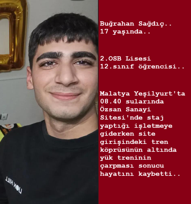 Buğrahan Sağdıç..
17 yaşında..
2.OSB Lisesi 12. sınıf öğrencisi..
Malatya Yeşilyurt'ta 08.40 sularında Özsan Sanayi Sitesi'nde staj yaptığı işletmeye giderken site girişindeki tren köprüsünün altında yük treninin çarpması sonucu hayatını kaybetti..
v/Foto: Malatya Lider Haber